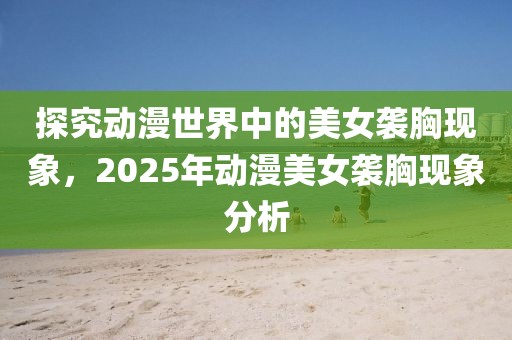 探究动漫世界中的美女袭胸现象，2025年动漫美女袭胸现象分析