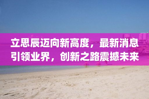 立思辰迈向新高度，最新消息引领业界，创新之路震撼未来