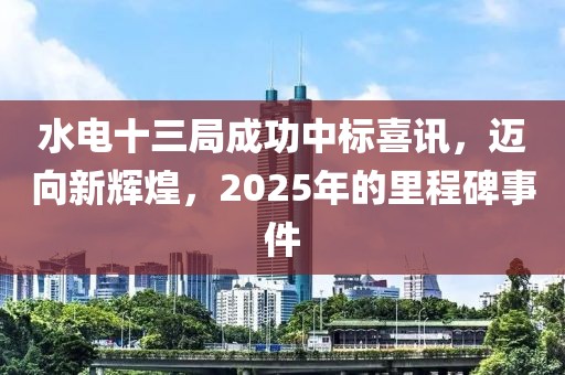 水电十三局成功中标喜讯，迈向新辉煌，2025年的里程碑事件