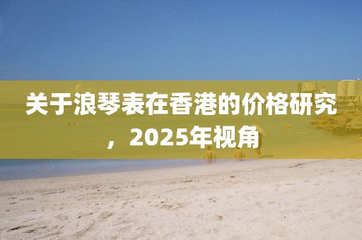 关于浪琴表在香港的价格研究，2025年视角
