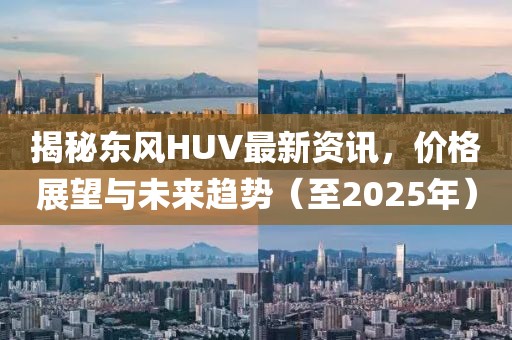 揭秘东风HUV最新资讯，价格展望与未来趋势（至2025年）