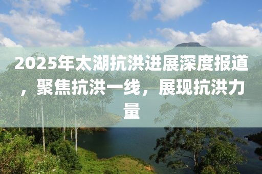 2025年太湖抗洪进展深度报道，聚焦抗洪一线，展现抗洪力量