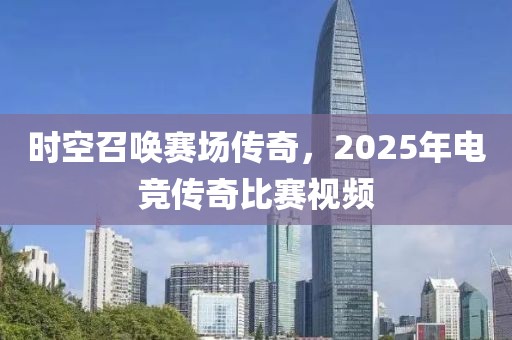 时空召唤赛场传奇，2025年电竞传奇比赛视频