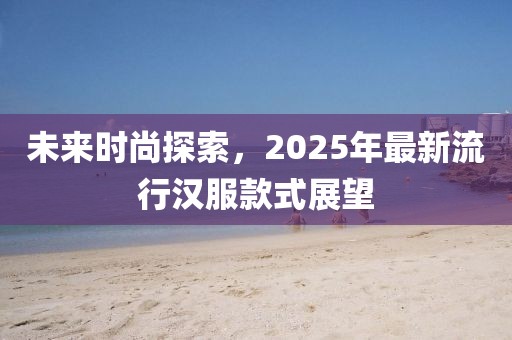未来时尚探索，2025年最新流行汉服款式展望