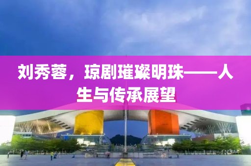 刘秀蓉，琼剧璀璨明珠——人生与传承展望