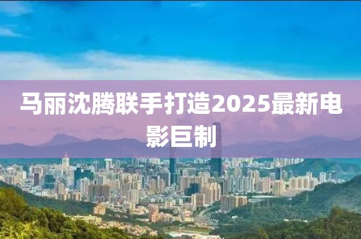 马丽沈腾联手打造2025最新电影巨制