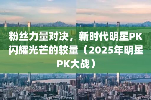 粉丝力量对决，新时代明星PK闪耀光芒的较量（2025年明星PK大战）