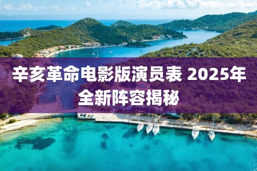 辛亥革命电影版演员表 2025年全新阵容揭秘