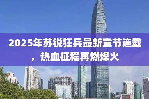 2025年苏锐狂兵最新章节连载，热血征程再燃烽火