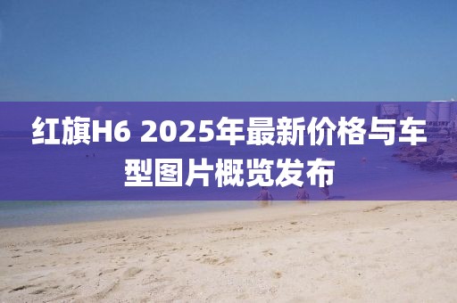红旗H6 2025年最新价格与车型图片概览发布