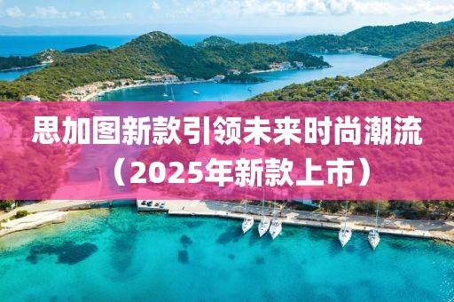 思加图新款引领未来时尚潮流（2025年新款上市）