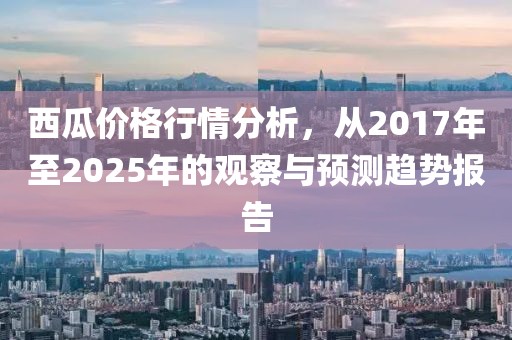 西瓜价格行情分析，从2017年至2025年的观察与预测趋势报告