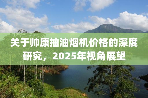 关于帅康抽油烟机价格的深度研究，2025年视角展望