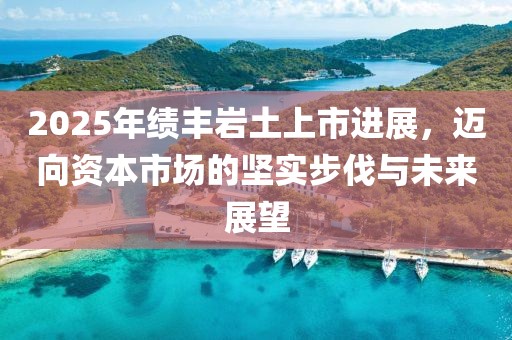 2025年绩丰岩土上市进展，迈向资本市场的坚实步伐与未来展望