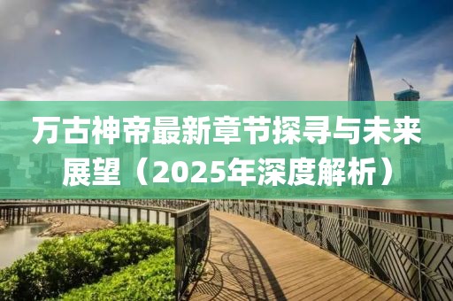 万古神帝最新章节探寻与未来展望（2025年深度解析）