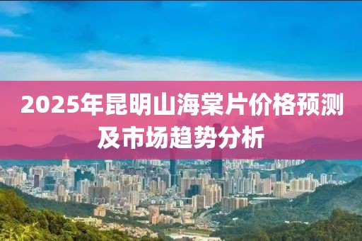 2025年昆明山海棠片价格预测及市场趋势分析