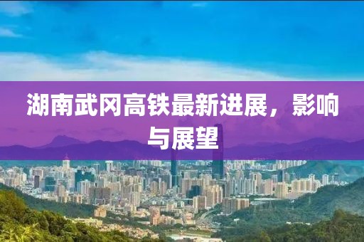湖南武冈高铁最新进展，影响与展望