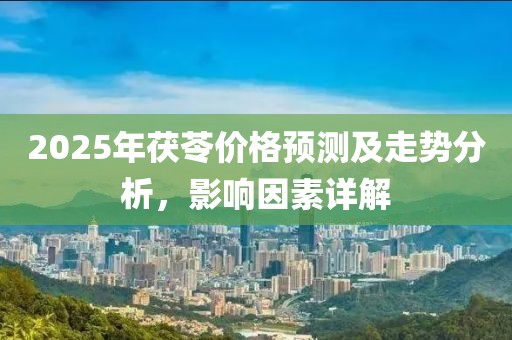 2025年茯苓价格预测及走势分析，影响因素详解
