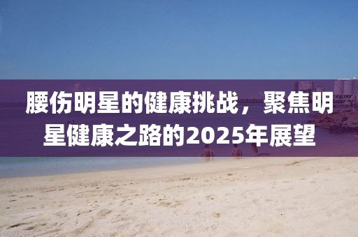 腰伤明星的健康挑战，聚焦明星健康之路的2025年展望