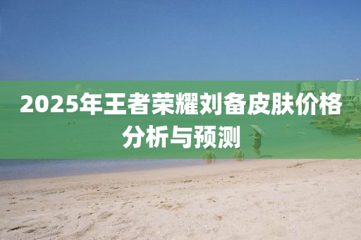 2025年王者荣耀刘备皮肤价格分析与预测