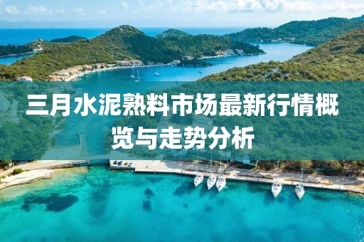 三月水泥熟料市场最新行情概览与走势分析