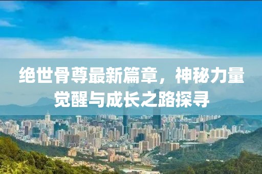 绝世骨尊最新篇章，神秘力量觉醒与成长之路探寻