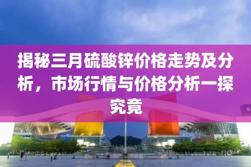 揭秘三月硫酸锌价格走势及分析，市场行情与价格分析一探究竟