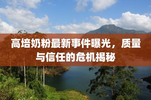 高培奶粉最新事件曝光，质量与信任的危机揭秘