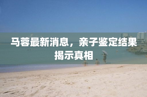 马蓉最新消息，亲子鉴定结果揭示真相