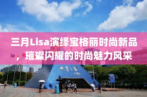 三月Lisa演绎宝格丽时尚新品，璀璨闪耀的时尚魅力风采
