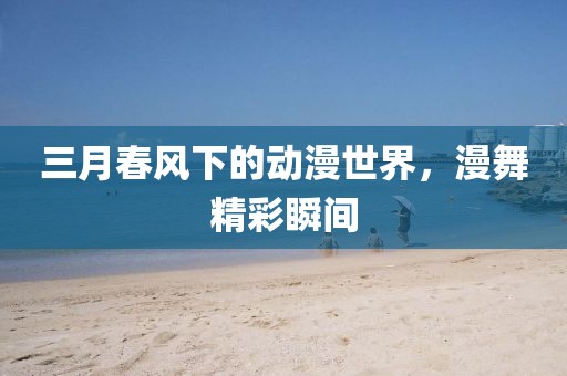 三月春风下的动漫世界，漫舞精彩瞬间