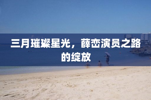 三月璀璨星光，薛峦演员之路的绽放