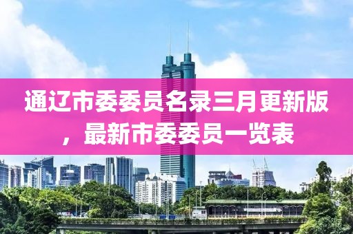 通辽市委委员名录三月更新版，最新市委委员一览表