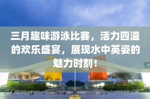 三月趣味游泳比赛，活力四溢的欢乐盛宴，展现水中英姿的魅力时刻！