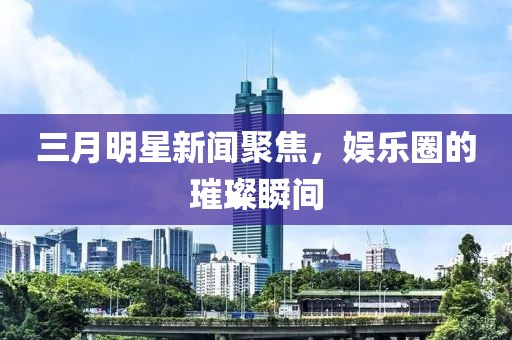 三月明星新闻聚焦，娱乐圈的璀璨瞬间