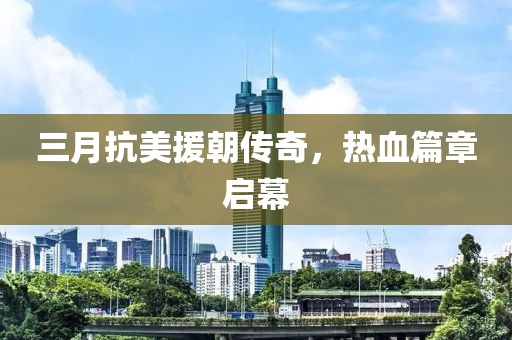 三月抗美援朝传奇，热血篇章启幕