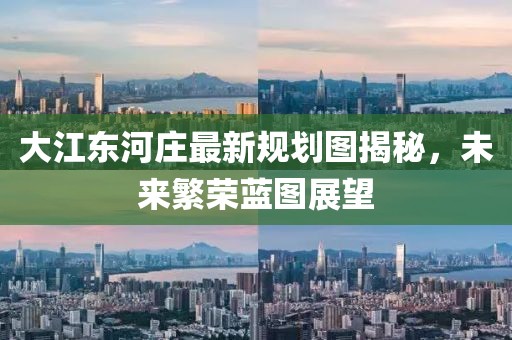 大江东河庄最新规划图揭秘，未来繁荣蓝图展望