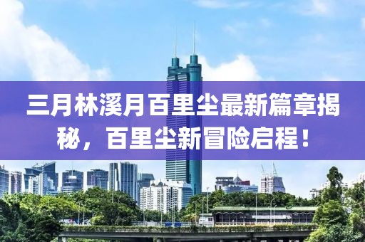 三月林溪月百里尘最新篇章揭秘，百里尘新冒险启程！
