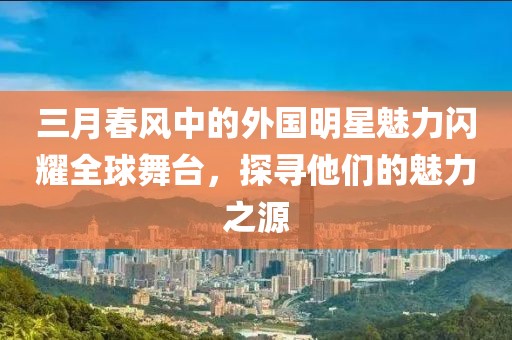 三月春风中的外国明星魅力闪耀全球舞台，探寻他们的魅力之源