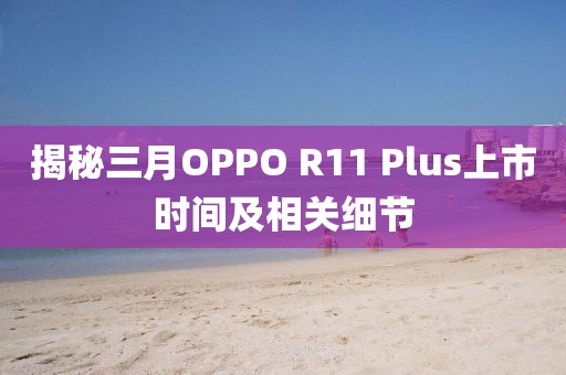 揭秘三月OPPO R11 Plus上市时间及相关细节