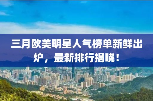 三月欧美明星人气榜单新鲜出炉，最新排行揭晓！