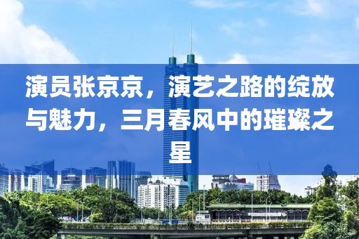 演员张京京，演艺之路的绽放与魅力，三月春风中的璀璨之星