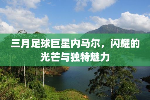 三月足球巨星内马尔，闪耀的光芒与独特魅力