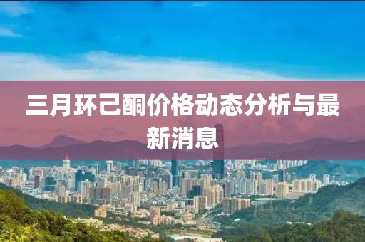 三月环己酮价格动态分析与最新消息