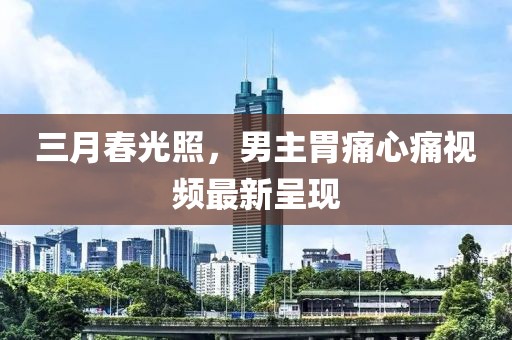 三月春光照，男主胃痛心痛视频最新呈现