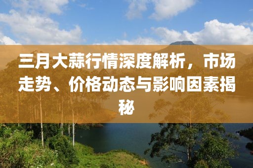 三月大蒜行情深度解析，市场走势、价格动态与影响因素揭秘