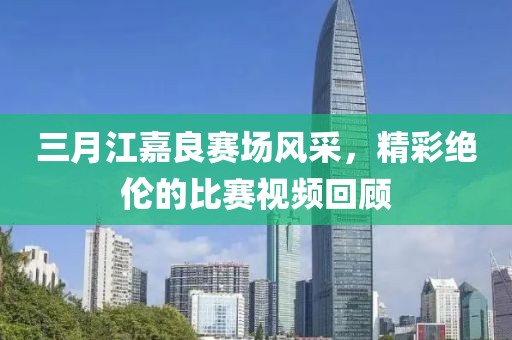 三月江嘉良赛场风采，精彩绝伦的比赛视频回顾