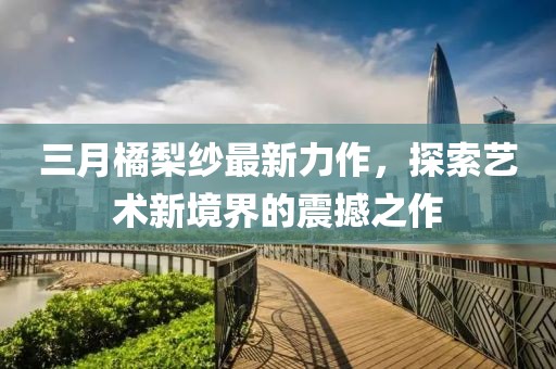 三月橘梨纱最新力作，探索艺术新境界的震撼之作