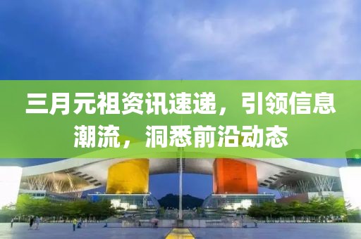 三月元祖资讯速递，引领信息潮流，洞悉前沿动态