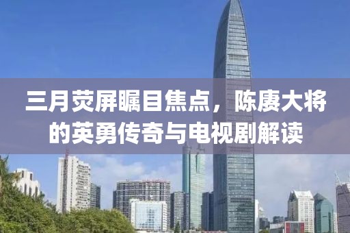 三月荧屏瞩目焦点，陈赓大将的英勇传奇与电视剧解读